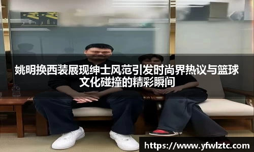 姚明换西装展现绅士风范引发时尚界热议与篮球文化碰撞的精彩瞬间