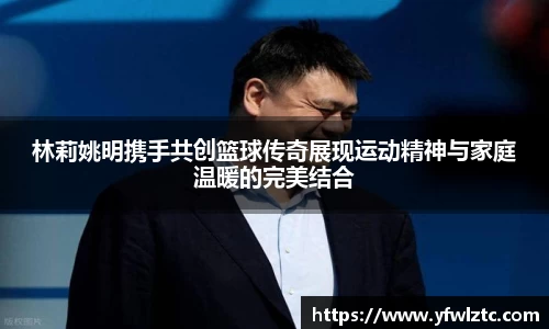 林莉姚明携手共创篮球传奇展现运动精神与家庭温暖的完美结合