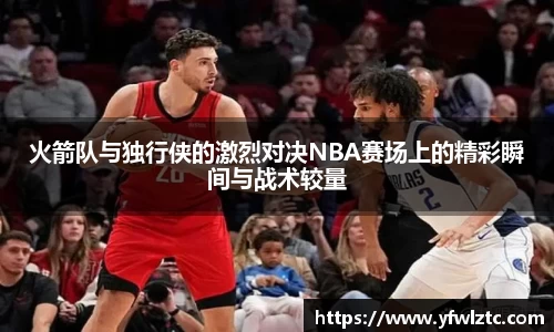 火箭队与独行侠的激烈对决NBA赛场上的精彩瞬间与战术较量