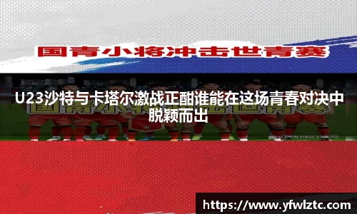 U23沙特与卡塔尔激战正酣谁能在这场青春对决中脱颖而出
